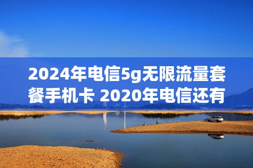 2024年电信5g无限流量套餐手机卡 2020年电信还有无限流量套餐吗