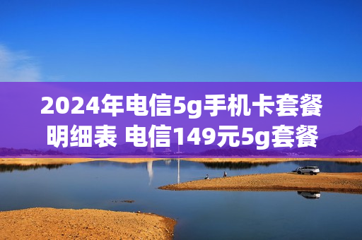 2024年电信5g手机卡套餐明细表 电信149元5g套餐
