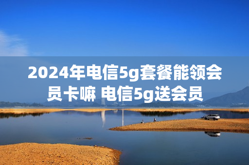 2024年电信5g套餐能领会员卡嘛 电信5g送会员