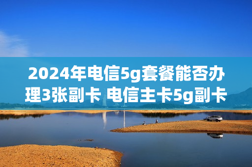 2024年电信5g套餐能否办理3张副卡 电信主卡5g副卡4g可以吗