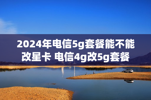 2024年电信5g套餐能不能改星卡 电信4g改5g套餐