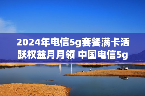 2024年电信5g套餐满卡活跃权益月月领 中国电信5g套餐优惠