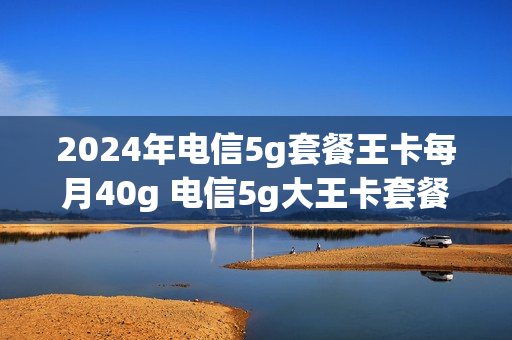 2024年电信5g套餐王卡每月40g 电信5g大王卡套餐
