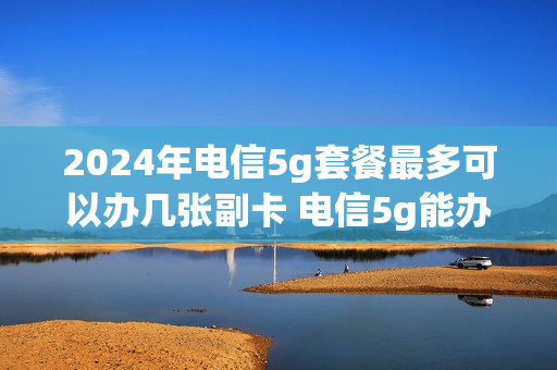 2024年电信5g套餐最多可以办几张副卡 电信5g能办几张副卡