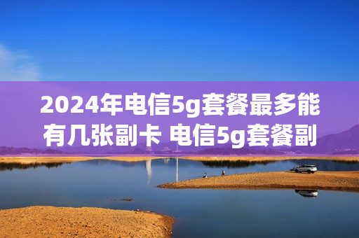 2024年电信5g套餐最多能有几张副卡 电信5g套餐副卡也是5g吗