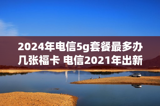 2024年电信5g套餐最多办几张福卡 电信2021年出新5g套餐吗