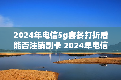 2024年电信5g套餐打折后能否注销副卡 2024年电信5g套餐打折后能否注销副卡