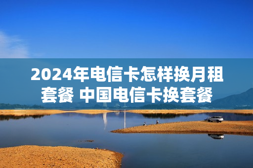 2024年电信卡怎样换月租套餐 中国电信卡换套餐