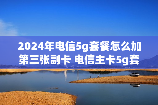 2024年电信5g套餐怎么加第三张副卡 电信主卡5g套餐副卡跟着升级吗