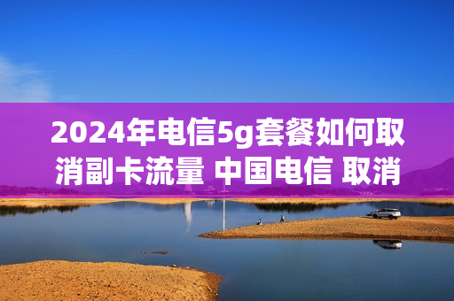 2024年电信5g套餐如何取消副卡流量 中国电信 取消副卡