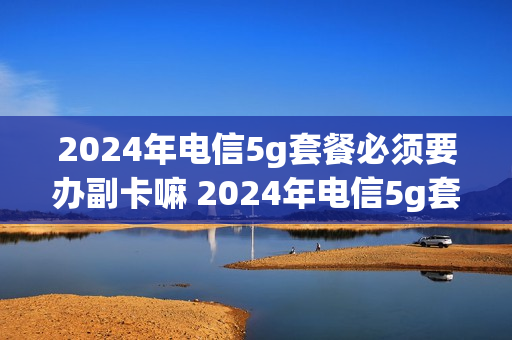 2024年电信5g套餐必须要办副卡嘛 2024年电信5g套餐必须要办副卡嘛知乎