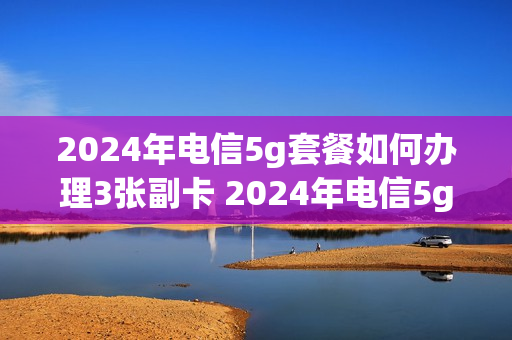 2024年电信5g套餐如何办理3张副卡 2024年电信5g套餐如何办理3张副卡业务
