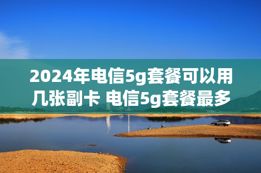 2024年电信5g套餐可以用几张副卡 电信5g套餐最多可以办几张副卡