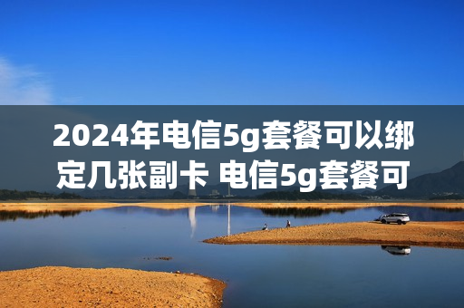 2024年电信5g套餐可以绑定几张副卡 电信5g套餐可以办几张副卡