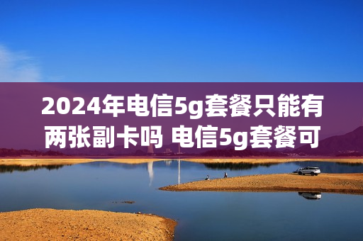 2024年电信5g套餐只能有两张副卡吗 电信5g套餐可以办几张副卡