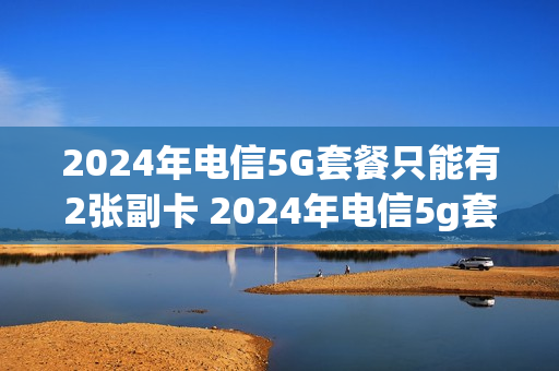 2024年电信5G套餐只能有2张副卡 2024年电信5g套餐只能有2张副卡嘛