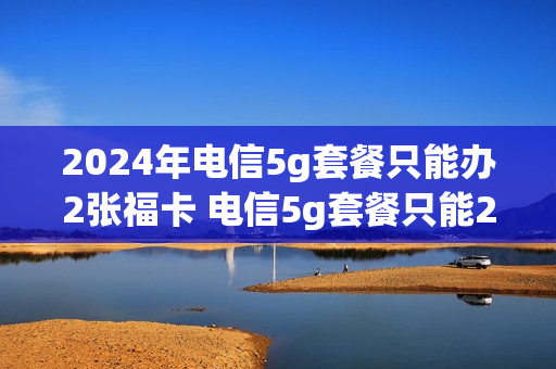 2024年电信5g套餐只能办2张福卡 电信5g套餐只能2张副卡