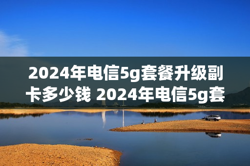 2024年电信5g套餐升级副卡多少钱 2024年电信5g套餐升级副卡多少钱一个月