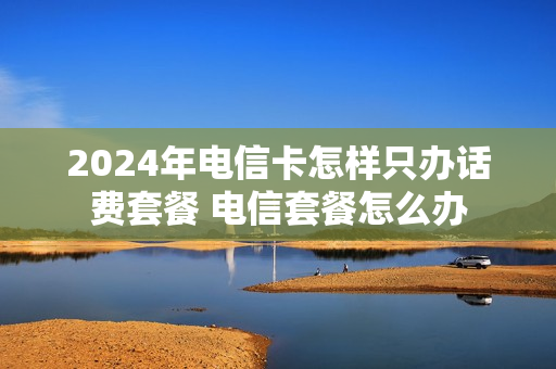 2024年电信卡怎样只办话费套餐 电信套餐怎么办