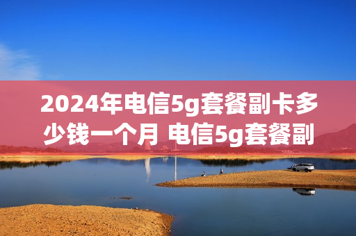 2024年电信5g套餐副卡多少钱一个月 电信5g套餐副卡也是5g吗