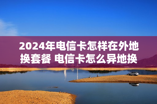 2024年电信卡怎样在外地换套餐 电信卡怎么异地换套餐