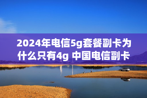 2024年电信5g套餐副卡为什么只有4g 中国电信副卡5g