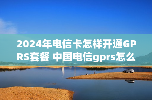 2024年电信卡怎样开通GPRS套餐 中国电信gprs怎么设置网络快