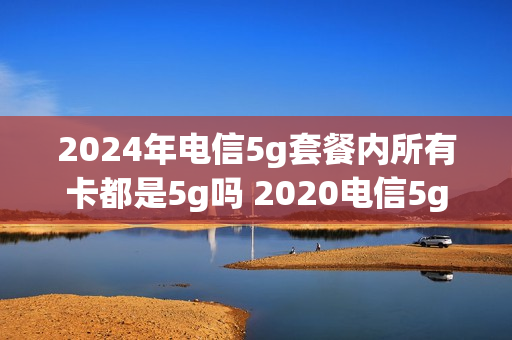 2024年电信5g套餐内所有卡都是5g吗 2020电信5g