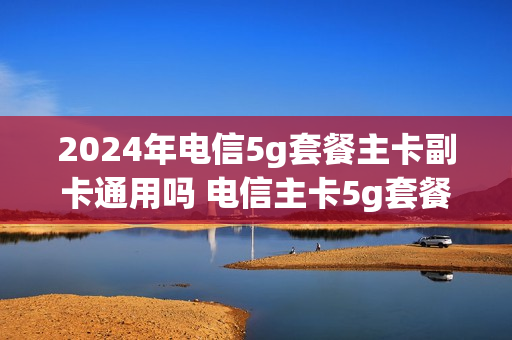 2024年电信5g套餐主卡副卡通用吗 电信主卡5g套餐副卡跟着升级吗