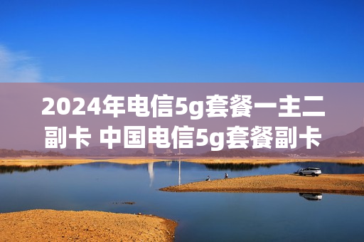 2024年电信5g套餐一主二副卡 中国电信5g套餐副卡