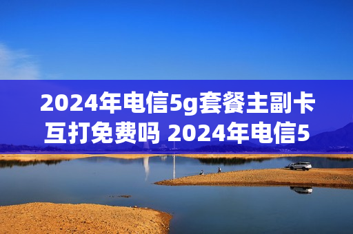 2024年电信5g套餐主副卡互打免费吗 2024年电信5g套餐主副卡互打免费吗安全吗