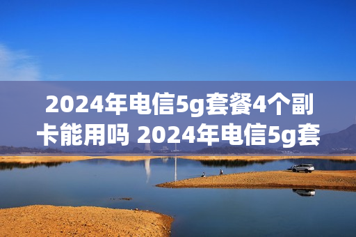 2024年电信5g套餐4个副卡能用吗 2024年电信5g套餐4个副卡能用吗多少钱