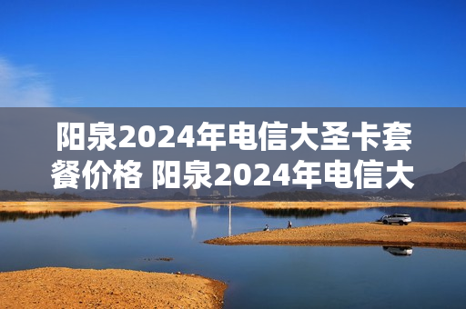 阳泉2024年电信大圣卡套餐价格 阳泉2024年电信大圣卡套餐价格是多少