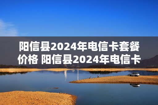 阳信县2024年电信卡套餐价格 阳信县2024年电信卡套餐价格是多少