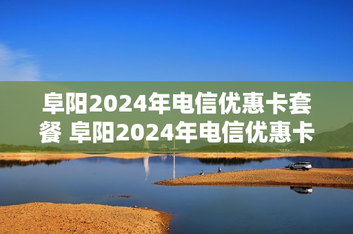 阜阳2024年电信优惠卡套餐 阜阳2024年电信优惠卡套餐有哪些