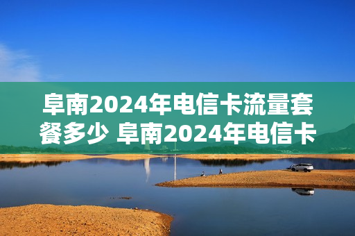 阜南2024年电信卡流量套餐多少 阜南2024年电信卡流量套餐多少钱