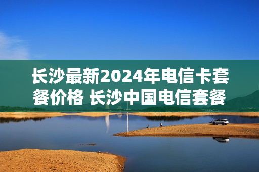 长沙最新2024年电信卡套餐价格 长沙中国电信套餐