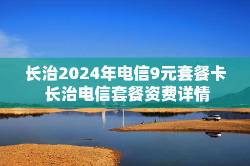 长治2024年电信9元套餐卡 长治电信套餐资费详情