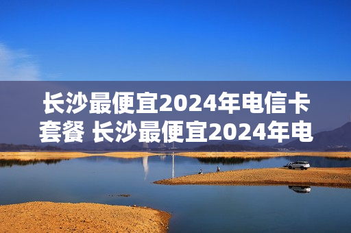长沙最便宜2024年电信卡套餐 长沙最便宜2024年电信卡套餐是多少