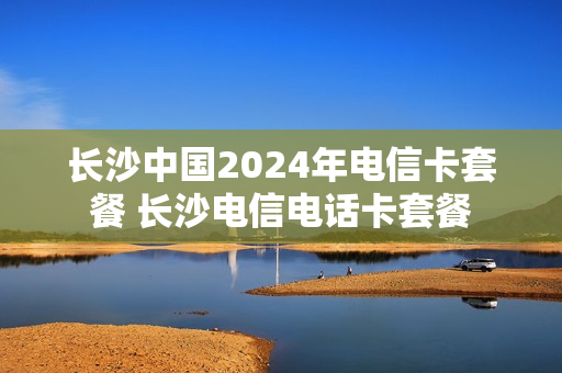 长沙中国2024年电信卡套餐 长沙电信电话卡套餐