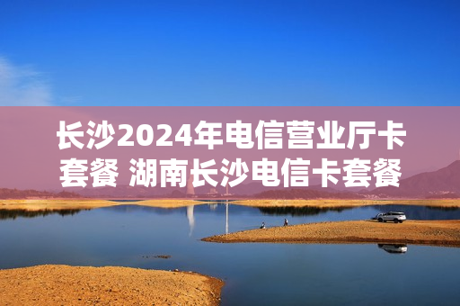 长沙2024年电信营业厅卡套餐 湖南长沙电信卡套餐