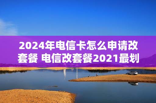 2024年电信卡怎么申请改套餐 电信改套餐2021最划算