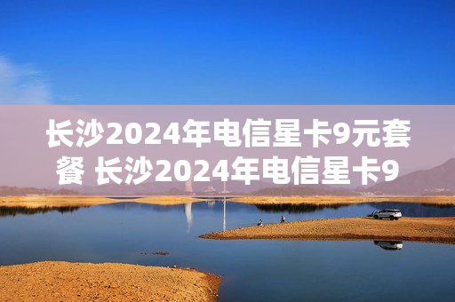 长沙2024年电信星卡9元套餐 长沙2024年电信星卡9元套餐是什么
