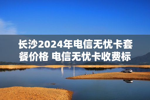 长沙2024年电信无忧卡套餐价格 电信无忧卡收费标准