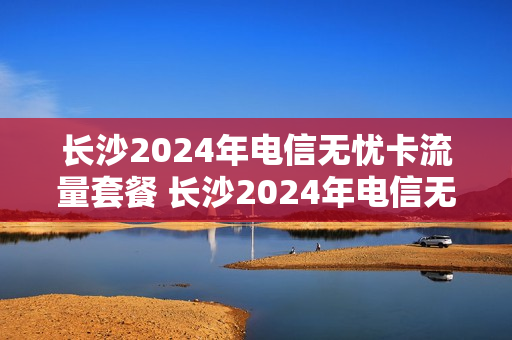 长沙2024年电信无忧卡流量套餐 长沙2024年电信无忧卡流量套餐是多少