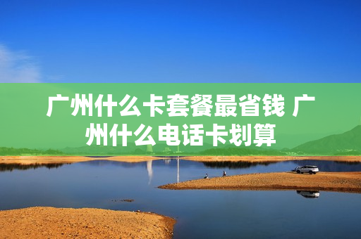 广州什么卡套餐最省钱 广州什么电话卡划算