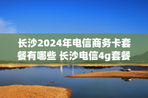 长沙2024年电信商务卡套餐有哪些 长沙电信4g套餐