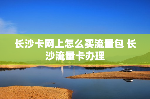 长沙卡网上怎么买流量包 长沙流量卡办理