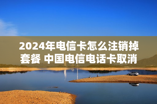 2024年电信卡怎么注销掉套餐 中国电信电话卡取消