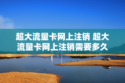 超大流量卡网上注销 超大流量卡网上注销需要多久